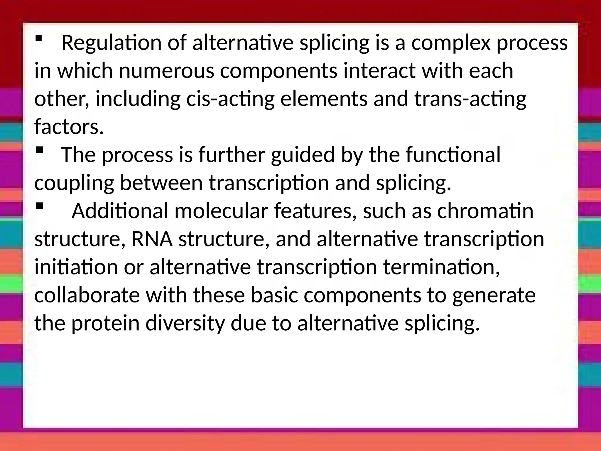  Regulation of alternative splicing is a complex process
in which numerous components interact with each
other, including cis-acting elements and trans-acting
factors.
 The process is further guided by the functional
coupling between transcription and splicing.
 Additional molecular features, such as chromatin
structure, RNA structure, and alternative transcription
initiation or alternative transcription termination,
collaborate with these basic components to generate
the protein diversity due to alternative splicing.
 