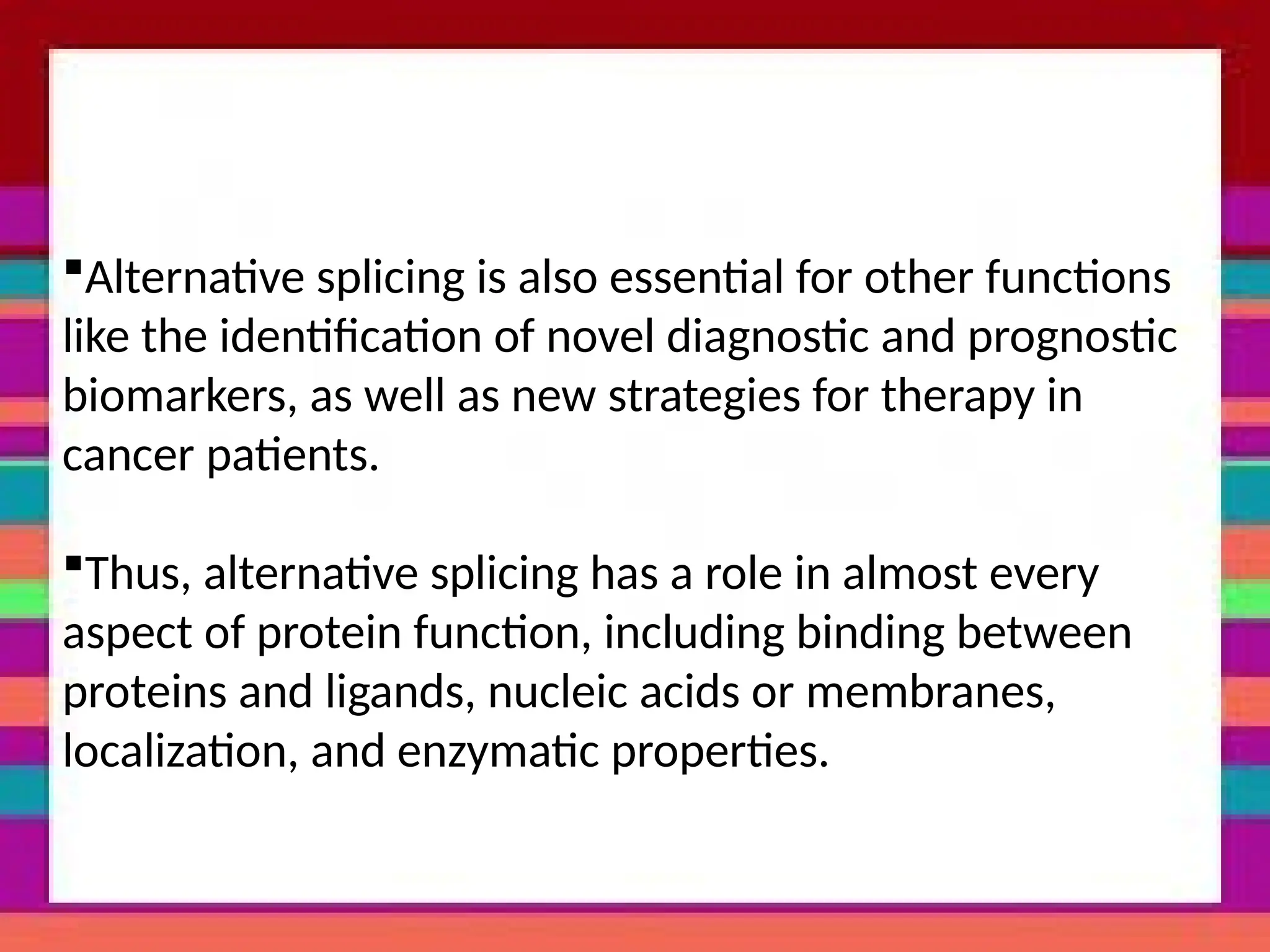 Alternative splicing is also essential for other functions
like the identification of novel diagnostic and prognostic
biomarkers, as well as new strategies for therapy in
cancer patients.
Thus, alternative splicing has a role in almost every
aspect of protein function, including binding between
proteins and ligands, nucleic acids or membranes,
localization, and enzymatic properties.
 