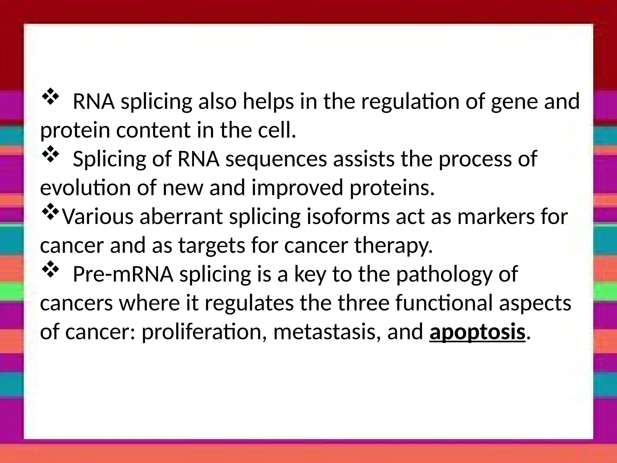  RNA splicing also helps in the regulation of gene and
protein content in the cell.
 Splicing of RNA sequences assists the process of
evolution of new and improved proteins.
Various aberrant splicing isoforms act as markers for
cancer and as targets for cancer therapy.
 Pre-mRNA splicing is a key to the pathology of
cancers where it regulates the three functional aspects
of cancer: proliferation, metastasis, and apoptosis.
 