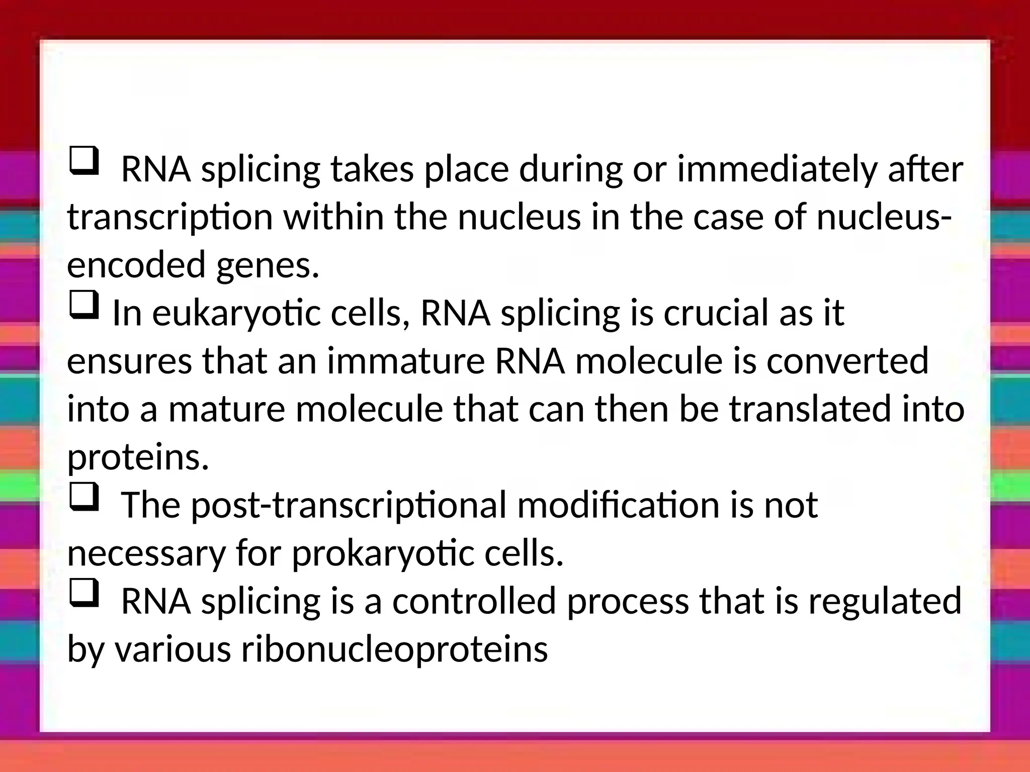 RNA splicing takes place during or immediately after
transcription within the nucleus in the case of nucleus-
encoded genes.
 In eukaryotic cells, RNA splicing is crucial as it
ensures that an immature RNA molecule is converted
into a mature molecule that can then be translated into
proteins.
 The post-transcriptional modification is not
necessary for prokaryotic cells.
 RNA splicing is a controlled process that is regulated
by various ribonucleoproteins
 