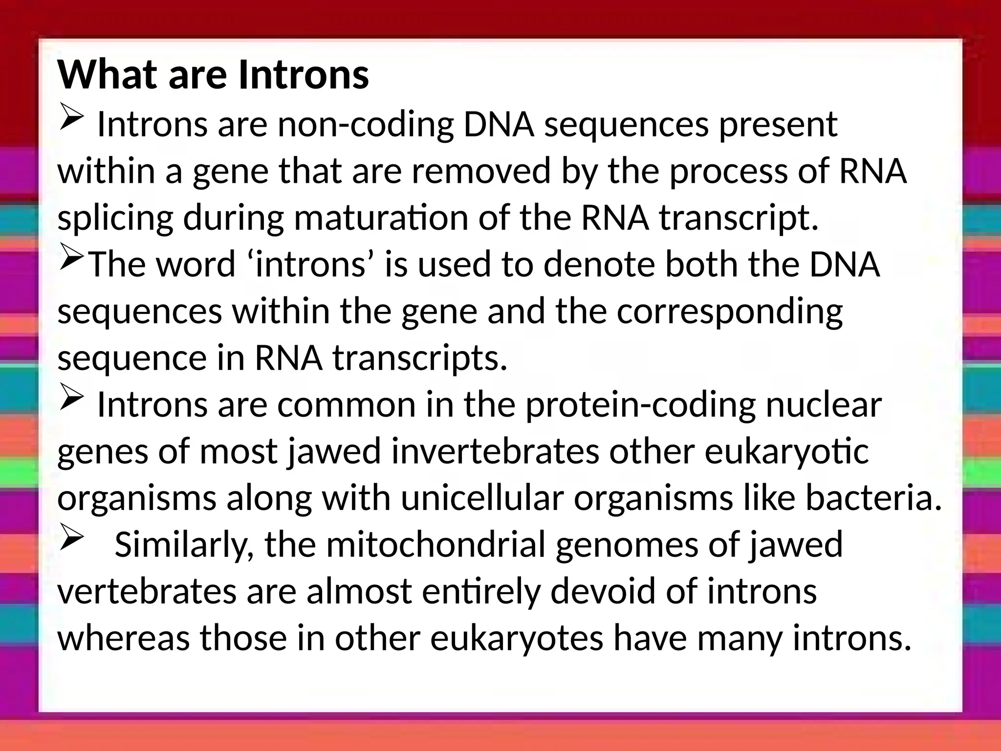 What are Introns
 Introns are non-coding DNA sequences present
within a gene that are removed by the process of RNA
splicing during maturation of the RNA transcript.
The word ‘introns’ is used to denote both the DNA
sequences within the gene and the corresponding
sequence in RNA transcripts.
 Introns are common in the protein-coding nuclear
genes of most jawed invertebrates other eukaryotic
organisms along with unicellular organisms like bacteria.
 Similarly, the mitochondrial genomes of jawed
vertebrates are almost entirely devoid of introns
whereas those in other eukaryotes have many introns.
 