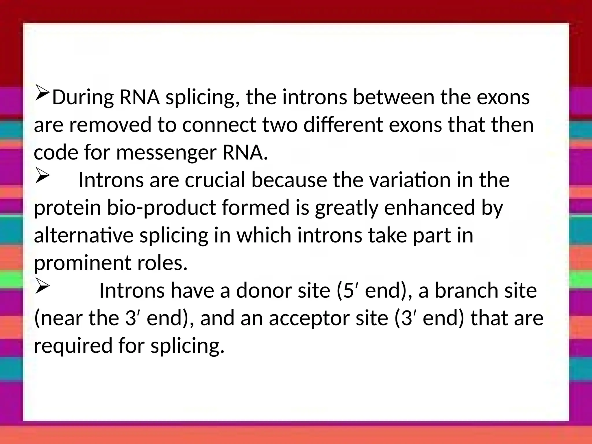 During RNA splicing, the introns between the exons
are removed to connect two different exons that then
code for messenger RNA.
 Introns are crucial because the variation in the
protein bio-product formed is greatly enhanced by
alternative splicing in which introns take part in
prominent roles.
 Introns have a donor site (5 end), a branch site
′
(near the 3 end), and an acceptor site (3 end) that are
′ ′
required for splicing.
 