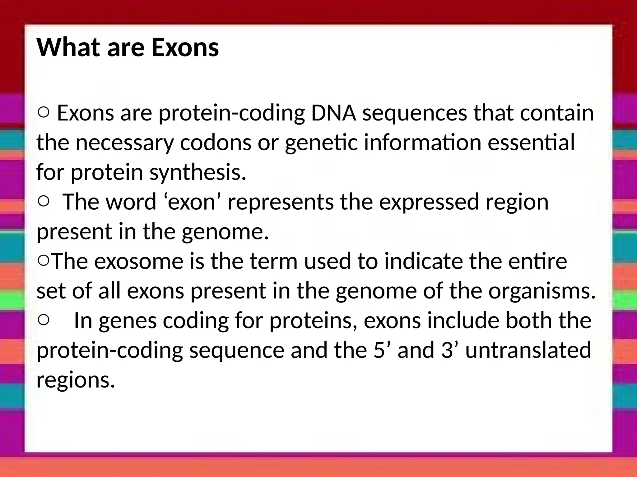 What are Exons
o Exons are protein-coding DNA sequences that contain
the necessary codons or genetic information essential
for protein synthesis.
o The word ‘exon’ represents the expressed region
present in the genome.
oThe exosome is the term used to indicate the entire
set of all exons present in the genome of the organisms.
o In genes coding for proteins, exons include both the
protein-coding sequence and the 5’ and 3’ untranslated
regions.
 