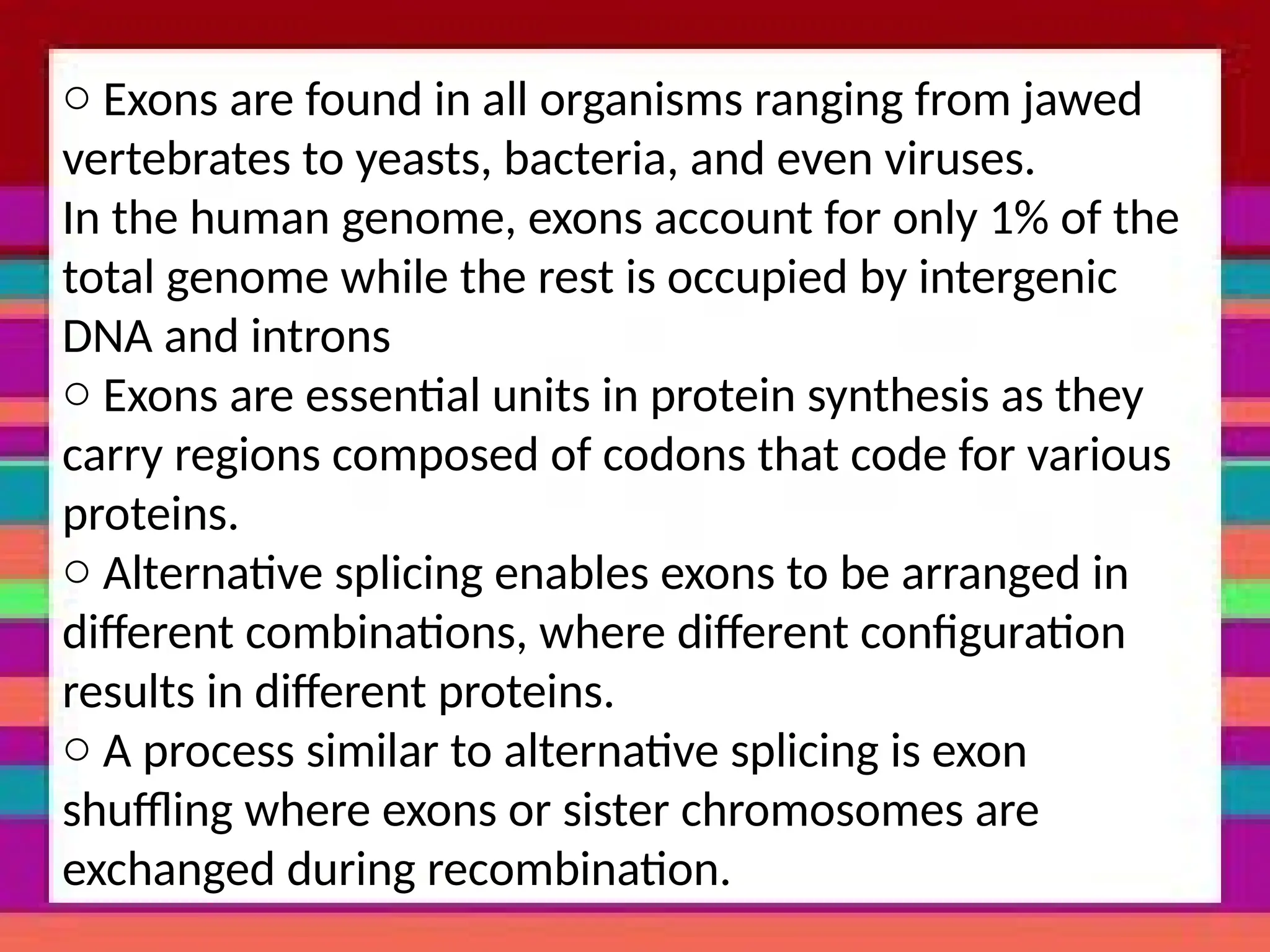 o Exons are found in all organisms ranging from jawed
vertebrates to yeasts, bacteria, and even viruses.
In the human genome, exons account for only 1% of the
total genome while the rest is occupied by intergenic
DNA and introns
o Exons are essential units in protein synthesis as they
carry regions composed of codons that code for various
proteins.
o Alternative splicing enables exons to be arranged in
different combinations, where different configuration
results in different proteins.
o A process similar to alternative splicing is exon
shuffling where exons or sister chromosomes are
exchanged during recombination.
 