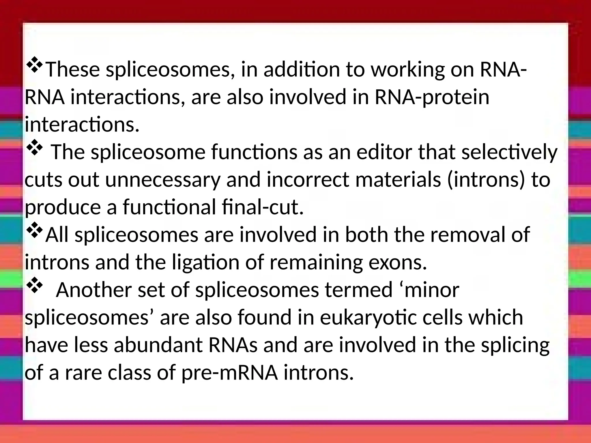 These spliceosomes, in addition to working on RNA-
RNA interactions, are also involved in RNA-protein
interactions.
 The spliceosome functions as an editor that selectively
cuts out unnecessary and incorrect materials (introns) to
produce a functional final-cut.
All spliceosomes are involved in both the removal of
introns and the ligation of remaining exons.
 Another set of spliceosomes termed ‘minor
spliceosomes’ are also found in eukaryotic cells which
have less abundant RNAs and are involved in the splicing
of a rare class of pre-mRNA introns.
 