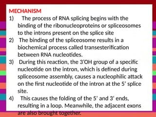 MECHANISM
1) The process of RNA splicing begins with the
binding of the ribonucleoproteins or spliceosomes
to the introns present on the splice site
2) The binding of the spliceosome results in a
biochemical process called transesterification
between RNA nucleotides.
3) During this reaction, the 3’OH group of a specific
nucleotide on the intron, which is defined during
spliceosome assembly, causes a nucleophilic attack
on the first nucleotide of the intron at the 5’ splice
site.
4) This causes the folding of the 5’ and 3’ ends,
resulting in a loop. Meanwhile, the adjacent exons
are also brought together.
 
