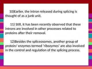 10)Earlier, the intron released during splicing is
thought of as a junk unit.
11) Still, it has been recently observed that these
introns are involved in other processes related to
proteins after their removal.
12)Besides the spliceosomes, another group of
protein/ enzymes termed ‘ribozymes’ are also involved
in the control and regulation of the splicing process.
 