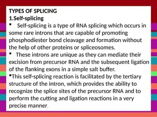 TYPES OF SPLICING
1.Self-splicing
 Self-splicing is a type of RNA splicing which occurs in
some rare introns that are capable of promoting
phosphodiester bond cleavage and formation without
the help of other proteins or spliceosomes.
 These introns are unique as they can mediate their
excision from precursor RNA and the subsequent ligation
of the flanking exons in a simple salt buffer.
This self-splicing reaction is facilitated by the tertiary
structure of the intron, which provides the ability to
recognize the splice sites of the precursor RNA and to
perform the cutting and ligation reactions in a very
precise manner.
 