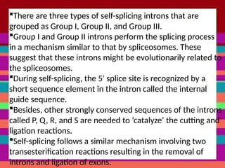 There are three types of self-splicing introns that are
grouped as Group I, Group II, and Group III.
Group I and Group II introns perform the splicing process
in a mechanism similar to that by spliceosomes. These
suggest that these introns might be evolutionarily related to
the spliceosomes.
During self-splicing, the 5 splice site is recognized by a
′
short sequence element in the intron called the internal
guide sequence.
Besides, other strongly conserved sequences of the introns
called P, Q, R, and S are needed to ‘catalyze’ the cutting and
ligation reactions.
Self-splicing follows a similar mechanism involving two
transesterification reactions resulting in the removal of
introns and ligation of exons.
 