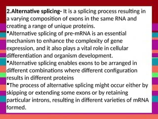 2.Alternative splicing- It is a splicing process resulting in
a varying composition of exons in the same RNA and
creating a range of unique proteins.
Alternative splicing of pre-mRNA is an essential
mechanism to enhance the complexity of gene
expression, and it also plays a vital role in cellular
differentiation and organism development.
Alternative splicing enables exons to be arranged in
different combinations where different configuration
results in different proteins
The process of alternative splicing might occur either by
skipping or extending some exons or by retaining
particular introns, resulting in different varieties of mRNA
formed.
 