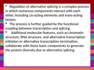  Regulation of alternative splicing is a complex process
in which numerous components interact with each
other, including cis-acting elements and trans-acting
factors.
 The process is further guided by the functional
coupling between transcription and splicing.
 Additional molecular features, such as chromatin
structure, RNA structure, and alternative transcription
initiation or alternative transcription termination,
collaborate with these basic components to generate
the protein diversity due to alternative splicing.
 