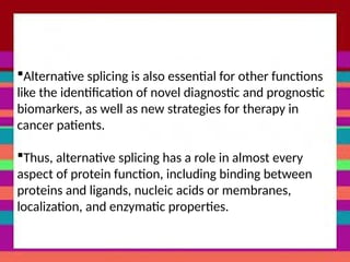 Alternative splicing is also essential for other functions
like the identification of novel diagnostic and prognostic
biomarkers, as well as new strategies for therapy in
cancer patients.
Thus, alternative splicing has a role in almost every
aspect of protein function, including binding between
proteins and ligands, nucleic acids or membranes,
localization, and enzymatic properties.
 