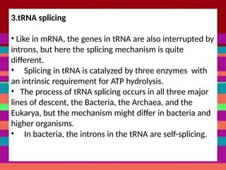 3.tRNA splicing
• Like in mRNA, the genes in tRNA are also interrupted by
introns, but here the splicing mechanism is quite
different.
• Splicing in tRNA is catalyzed by three enzymes with
an intrinsic requirement for ATP hydrolysis.
• The process of tRNA splicing occurs in all three major
lines of descent, the Bacteria, the Archaea, and the
Eukarya, but the mechanism might differ in bacteria and
higher organisms.
• In bacteria, the introns in the tRNA are self-splicing.
 