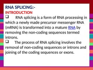 ‘
RNA SPLICING:-
INTRODUCTION
 RNA splicing is a form of RNA processing in
which a newly made precursor messenger RNA
(mRNA) is transformed into a mature RNA by
removing the non-coding sequences termed
introns.
 The process of RNA splicing involves the
removal of non-coding sequences or introns and
joining of the coding sequences or exons.
 