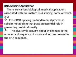 RNA Splicing Application
There are various biological, medical applications
associated with pre-mature RNA splicing, some of which
are:
 Pre-mRNA splicing is a fundamental process in
cellular metabolism that plays an essential role in
generating protein diversity.
 The diversity is brought about by changes in the
number and sequence of exons and introns present in
the RNA sequence.
 