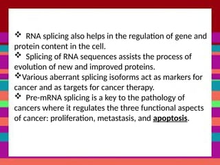 RNA splicing also helps in the regulation of gene and
protein content in the cell.
 Splicing of RNA sequences assists the process of
evolution of new and improved proteins.
Various aberrant splicing isoforms act as markers for
cancer and as targets for cancer therapy.
 Pre-mRNA splicing is a key to the pathology of
cancers where it regulates the three functional aspects
of cancer: proliferation, metastasis, and apoptosis.
 