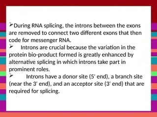 During RNA splicing, the introns between the exons
are removed to connect two different exons that then
code for messenger RNA.
 Introns are crucial because the variation in the
protein bio-product formed is greatly enhanced by
alternative splicing in which introns take part in
prominent roles.
 Introns have a donor site (5 end), a branch site
′
(near the 3 end), and an acceptor site (3 end) that are
′ ′
required for splicing.
 