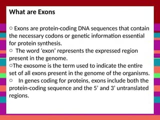 What are Exons
o Exons are protein-coding DNA sequences that contain
the necessary codons or genetic information essential
for protein synthesis.
o The word ‘exon’ represents the expressed region
present in the genome.
oThe exosome is the term used to indicate the entire
set of all exons present in the genome of the organisms.
o In genes coding for proteins, exons include both the
protein-coding sequence and the 5’ and 3’ untranslated
regions.
 