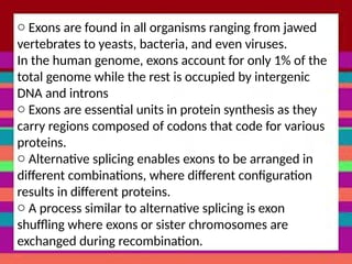o Exons are found in all organisms ranging from jawed
vertebrates to yeasts, bacteria, and even viruses.
In the human genome, exons account for only 1% of the
total genome while the rest is occupied by intergenic
DNA and introns
o Exons are essential units in protein synthesis as they
carry regions composed of codons that code for various
proteins.
o Alternative splicing enables exons to be arranged in
different combinations, where different configuration
results in different proteins.
o A process similar to alternative splicing is exon
shuffling where exons or sister chromosomes are
exchanged during recombination.
 