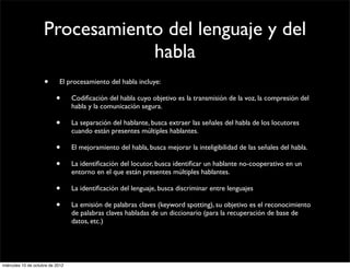 Procesamiento del lenguaje y del
                                 habla
                     •      El procesamiento del habla incluye:

                           •      Codiﬁcación del habla cuyo objetivo es la transmisión de la voz, la compresión del
                                  habla y la comunicación segura.

                           •      La separación del hablante, busca extraer las señales del habla de los locutores
                                  cuando están presentes múltiples hablantes.

                           •      El mejoramiento del habla, busca mejorar la inteligibilidad de las señales del habla.

                           •      La identiﬁcación del locutor, busca identiﬁcar un hablante no-cooperativo en un
                                  entorno en el que están presentes múltiples hablantes.

                           •      La identiﬁcación del lenguaje, busca discriminar entre lenguajes

                           •      La emisión de palabras claves (keyword spotting), su objetivo es el reconocimiento
                                  de palabras claves habladas de un diccionario (para la recuperación de base de
                                  datos, etc.)




miércoles 10 de octubre de 2012
 