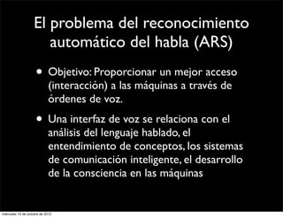 El problema del reconocimiento
                      automático del habla (ARS)
                     • Objetivo: Proporcionar un mejor acceso
                            (interacción) a las máquinas a través de
                            órdenes de voz.
                     • Una interfaz de voz se relaciona con el
                            análisis del lenguaje hablado, el
                            entendimiento de conceptos, los sistemas
                            de comunicación inteligente, el desarrollo
                            de la consciencia en las máquinas


miércoles 10 de octubre de 2012
 