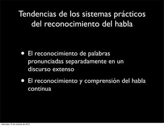 Tendencias de los sistemas prácticos
                     del reconocimiento del habla


                     • El reconocimiento de palabras
                            pronunciadas separadamente en un
                            discurso extenso
                     • El reconocimiento y comprensión del habla
                            continua




miércoles 10 de octubre de 2012
 