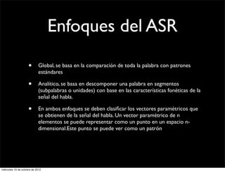 Enfoques del ASR

                     •      Global, se basa en la comparación de toda la palabra con patrones
                            estándares

                     •      Analítico, se basa en descomponer una palabra en segmentos
                            (subpalabras o unidades) con base en las características fonéticas de la
                            señal del habla.

                     •      En ambos enfoques se deben clasiﬁcar los vectores paramétricos que
                            se obtienen de la señal del habla. Un vector paramétrico de n
                            elementos se puede representar como un punto en un espacio n-
                            dimensional.Este punto se puede ver como un patrón




miércoles 10 de octubre de 2012
 