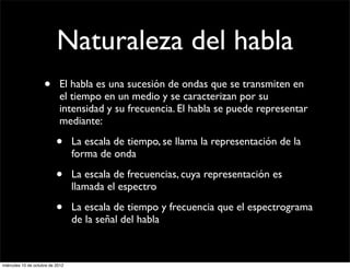 Naturaleza del habla
                     •      El habla es una sucesión de ondas que se transmiten en
                            el tiempo en un medio y se caracterizan por su
                            intensidad y su frecuencia. El habla se puede representar
                            mediante:

                           •      La escala de tiempo, se llama la representación de la
                                  forma de onda

                           •      La escala de frecuencias, cuya representación es
                                  llamada el espectro

                           •      La escala de tiempo y frecuencia que el espectrograma
                                  de la señal del habla



miércoles 10 de octubre de 2012
 