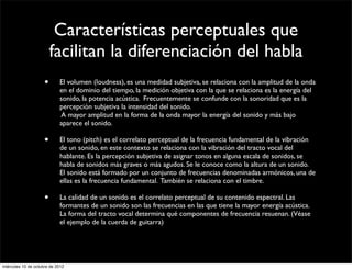 Características perceptuales que
                         facilitan la diferenciación del habla
                     •      El volumen (loudness), es una medidad subjetiva, se relaciona con la amplitud de la onda
                            en el dominio del tiempo, la medición objetiva con la que se relaciona es la energía del
                            sonido, la potencia acústica. Frecuentemente se confunde con la sonoridad que es la
                            percepción subjetiva la intensidad del sonido.
                            A mayor amplitud en la forma de la onda mayor la energía del sonido y más bajo
                            aparece el sonido.

                     •      El tono (pitch) es el correlato perceptual de la frecuencia fundamental de la vibración
                            de un sonido, en este contexto se relaciona con la vibración del tracto vocal del
                            hablante. Es la percepción subjetiva de asignar tonos en alguna escala de sonidos, se
                            habla de sonidos más graves o más agudos. Se le conoce como la altura de un sonido.
                            El sonido está formado por un conjunto de frecuencias denominadas armónicos, una de
                            ellas es la frecuencia fundamental. También se relaciona con el timbre.

                     •      La calidad de un sonido es el correlato perceptual de su contenido espectral. Las
                            formantes de un sonido son las frecuencias en las que tiene la mayor energía acústica.
                            La forma del tracto vocal determina qué componentes de frecuencia resuenan. (Véase
                            el ejemplo de la cuerda de guitarra)




miércoles 10 de octubre de 2012
 