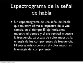 Espectrograma de la señal
                             de habla
                     • Un espectrograma de una señal del habla
                            que muestra cómo el espectro de la voz
                            cambia en el tiempo. El eje horizontal
                            muestra el tiempo y el eje vertical muestra
                            la frecuencia. La escala de color muestra la
                            energía de los componentes de frecuencia.
                            Mientras más oscuro es el color mayor es
                            la energía del componente


miércoles 10 de octubre de 2012
 