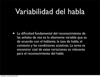Variabilidad del habla

                     •      La diﬁcultad fundamental del reconocimiento de
                            las señales de voz es lo altamente variable que es
                            de acuerdo con el hablante, la tasa de habla, el
                            contexto y las condiciones acústivas. La tarea es
                            encontrar cúal de estas variaciones es relevante
                            para el reconocimiento del habla




miércoles 10 de octubre de 2012
 