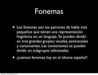 Fonemas
                     • Los fonemas son los patrones de habla más
                            pequeños que tienen una representación
                            lingüística en un lenguaje. Se pueden dividir
                            en tres grandes grupos: vocales, semivocales
                            y consonantes. Las consonantes se pueden
                            dividir en subgrupos adicionales.
                     • ¿cuántos fonemas hay en el idioma español?

miércoles 10 de octubre de 2012
 