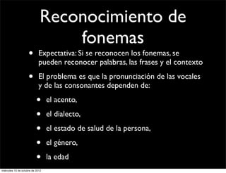 Reconocimiento de
                                  fonemas
                     •      Expectativa: Si se reconocen los fonemas, se
                            pueden reconocer palabras, las frases y el contexto

                     •      El problema es que la pronunciación de las vocales
                            y de las consonantes dependen de:

                           •      el acento,

                           •      el dialecto,

                           •      el estado de salud de la persona,

                           •      el género,

                           •      la edad
miércoles 10 de octubre de 2012
 