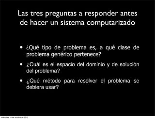Las tres preguntas a responder antes
                    de hacer un sistema computarizado


                     •      ¿Qué tipo de problema es, a qué clase de
                            problema genérico pertenece?
                     •      ¿Cuál es el espacio del dominio y de solución
                            del problema?

                     •      ¿Qué método para resolver el problema se
                            debiera usar?




miércoles 10 de octubre de 2012
 