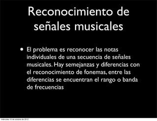 Reconocimiento de
                               señales musicales
                     • El problema es reconocer las notas
                            individuales de una secuencia de señales
                            musicales. Hay semejanzas y diferencias con
                            el reconocimiento de fonemas, entre las
                            diferencias se encuentran el rango o banda
                            de frecuencias



miércoles 10 de octubre de 2012
 