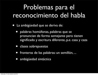 Problemas para el
                     reconocimiento del habla
                     •      La ambigüedad que se deriva de:

                           •      palabras homófonas, palabras que se
                                  pronuncian de forma semejante pero tienen
                                  signiﬁcado y escritura diferente, p.e. casa y caza

                           •      clases sobrepuestas

                           •      fronteras de las palabras: un semillón, ...

                           •      ambigüedad sintáctica



miércoles 10 de octubre de 2012
 