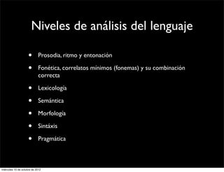 Niveles de análisis del lenguaje

                     •      Prosodia, ritmo y entonación

                     •      Fonética, correlatos mínimos (fonemas) y su combinación
                            correcta

                     •      Lexicología

                     •      Semántica

                     •      Morfología

                     •      Sintáxis

                     •      Pragmática



miércoles 10 de octubre de 2012
 