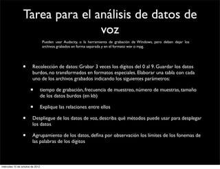 Tarea para el análisis de datos de
                                voz
                                   Pueden usar Audacity, o la herramienta de grabación de Windows, pero deben dejar los
                                   archivos grabados en forma separada y en el formato wav o mpg.




                 •      Recolección de datos: Grabar 3 veces los dígitos del 0 al 9. Guardar los datos
                        burdos, no transformados en formatos especiales. Elaborar una tabla con cada
                        uno de los archivos grabados indicando los siguientes parámetros:

                       •          tiempo de grabación, frecuencia de muestreo, número de muestras, tamaño
                                  de los datos burdos (en kb)

                       •          Explique las relaciones entre ellos

                 •      Despliegue de los datos de voz, describa qué métodos puede usar para desplegar
                        los datos

                 •      Agrupamiento de los datos, deﬁna por observación los límites de los fonemas de
                        las palabras de los dígitos



miércoles 10 de octubre de 2012
 