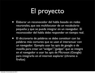 El proyecto
                     •      Elaborar un reconocedor del habla basado en redes
                            neuronales, que sea multilocutor de un vocabulario
                            pequeño y que se pueda integrar en un navegador. El
                            reconocedor del habla debe responder en tiempo real.

                     •      El diccionario de palabras se debe constituir con las
                            palabras más comunes que se usan al interactuar con
                            un navegador. Ejemplo usar las apis de google o de
                            mozilla para crear un “widget”,”gadget” que se integre
                            en el navegador o usar las apis de Microsot (Google)
                            para integrarlo en el internet explorer (chrome o
                            ﬁrefox)


miércoles 10 de octubre de 2012
 