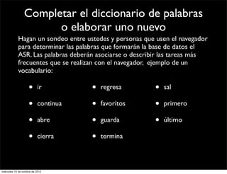Completar el diccionario de palabras
                       o elaborar uno nuevo
            Hagan un sondeo entre ustedes y personas que usen el navegador
            para determinar las palabras que formarán la base de datos el
            ASR. Las palabras deberán asociarse o describir las tareas más
            frecuentes que se realizan con el navegador, ejemplo de un
            vocabulario:

                     •     ir         •   regresa       •   sal

                     •     continua   •   favoritos     •   primero

                     •     abre       •   guarda        •   último

                     •     cierra     •   termina



miércoles 10 de octubre de 2012
 