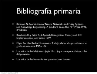 Bibliografía primaria
                     •      Kasavob, N. Foundations of Neural Networks and Fuzzy Systems
                            and Knowledge Engineering. A Bradford book. The MIT Press. 1998.
                            2º Edition

                     •      Becchetti, C. y Prina R., L. Speech Recognition: Theory and C++
                            Implementation. John Wiley. 1999.

                     •      Édgar Portillo. Redes Neuronales Trabajo elaborado para alcanzar el
                            grado de maestría. MIA - UV.

                     •      Los sitios de las bibliotecas (apis, dlls, ...) que usen para el desarrollo
                            del proyecto

                     •      Los sitios de las herramientas que usen para la tarea




miércoles 10 de octubre de 2012
 