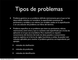 Tipos de problemas
                     •      Problema genérico: es un problema deﬁnido teóricamente para el que se han
                            desarrollado métodos sin considerar la especiﬁcidad contextual de
                            parámetros y variables y sus valores. Las variables usadas en la especiﬁcación
                            o en una solución del problema son libres del dominio.

                     •      Problema especíﬁco: es un problema que tiene sus parámetros, valores,
                            restricciones, entre otros y que su contexto está especiﬁcado por el área de
                            aplicación en el que cae el problema. Para resolverlo se requiere
                            conocimiento del dominio derivado de datos pasados o conocimiento
                            experto explicito en la forma de reglas heurísticas, o ambas. Se pueden usar
                            métodos aplicables para resolver el problema genérico correspondiente, por
                            ejemplo:

                           •      métodos de clasiﬁcación

                           •      métodos de predicción

                           •      métodos de identiﬁcación


miércoles 10 de octubre de 2012
 