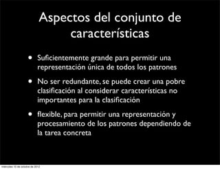 Aspectos del conjunto de
                                   características
                     •      Suﬁcientemente grande para permitir una
                            representación única de todos los patrones

                     •      No ser redundante, se puede crear una pobre
                            clasiﬁcación al considerar características no
                            importantes para la clasiﬁcación

                     •      ﬂexible, para permitir una representación y
                            procesamiento de los patrones dependiendo de
                            la tarea concreta



miércoles 10 de octubre de 2012
 