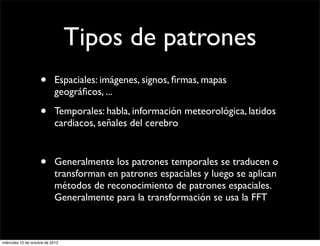 Tipos de patrones
                     •      Espaciales: imágenes, signos, ﬁrmas, mapas
                            geográﬁcos, ...

                     •      Temporales: habla, información meteorológica, latidos
                            cardiacos, señales del cerebro



                     •      Generalmente los patrones temporales se traducen o
                            transforman en patrones espaciales y luego se aplican
                            métodos de reconocimiento de patrones espaciales.
                            Generalmente para la transformación se usa la FFT



miércoles 10 de octubre de 2012
 