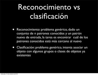 Reconocimiento vs
                                     clasiﬁcación
                     •      Reconocimiento: problema genérico, dado un
                            conjunto de n patrones conocidos y un patrón
                            nuevo de entrada, la tarea es encontrar cuál de los
                            patrones conocidos está más cercano al nuevo

                     •      Clasiﬁcación: problema genérico, intenta asociar un
                            objeto con algunos grupos o clases de objetos ya
                            existentes




miércoles 10 de octubre de 2012
 