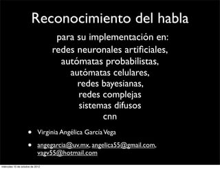 Reconocimiento del habla
                                   para su implementación en:
                                  redes neuronales artiﬁciales,
                                    autómatas probabilistas,
                                      autómatas celulares,
                                        redes bayesianas,
                                        redes complejas
                                        sistemas difusos
                                              cnn
                     •      Virginia Angélica García Vega

                     •      angegarcia@uv.mx, angelica55@gmail.com,
                            vagv55@hotmail.com
miércoles 10 de octubre de 2012
 