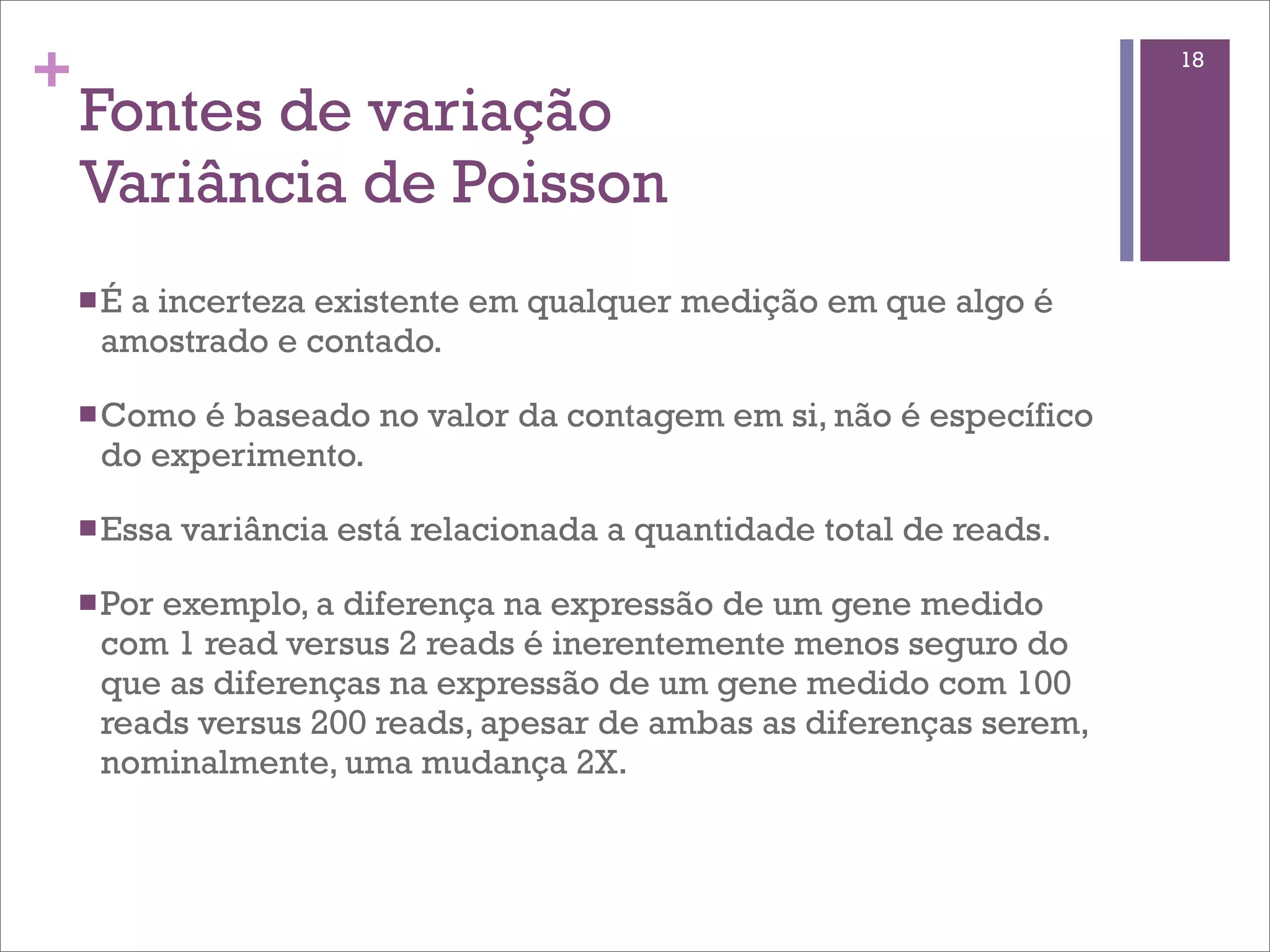 +                                                                       18

    Fontes de variação
    Variância de Poisson
    n É
       a incerteza existente em qualquer medição em que algo é
      amostrado e contado.

    n Como é baseado no valor da contagem em si, não é específico
      do experimento.

    n Essa   variância está relacionada a quantidade total de reads.

    n Porexemplo, a diferença na expressão de um gene medido
      com 1 read versus 2 reads é inerentemente menos seguro do
      que as diferenças na expressão de um gene medido com 100
      reads versus 200 reads, apesar de ambas as diferenças serem,
      nominalmente, uma mudança 2X.
 