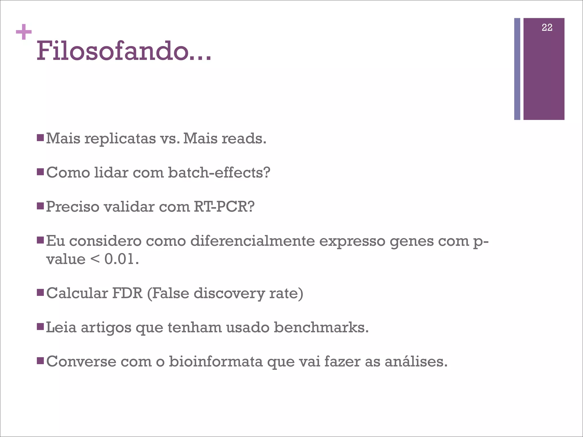 +                                                                  22

    Filosofando...

    n Mais   replicatas vs. Mais reads.

    n Como    lidar com batch-effects?

    n Preciso   validar com RT-PCR?

    n Eu
        considero como diferencialmente expresso genes com p-
     value < 0.01.

    n Calcular   FDR (False discovery rate)

    n Leia   artigos que tenham usado benchmarks.

    n Converse    com o bioinformata que vai fazer as análises.
 
