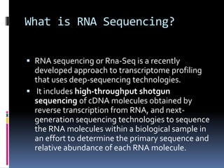 What is RNA Sequencing?
 RNA sequencing or Rna-Seq is a recently
developed approach to transcriptome profiling
that uses deep-sequencing technologies.
 It includes high-throughput shotgun
sequencing of cDNA molecules obtained by
reverse transcription from RNA, and next-
generation sequencing technologies to sequence
the RNA molecules within a biological sample in
an effort to determine the primary sequence and
relative abundance of each RNA molecule.
 