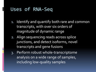 Uses of RNA-Seq
1. Identify and quantify both rare and common
transcripts, with over six orders of
magnitude of dynamic range
2. Align sequencing reads across splice
junctions, and detect isoforms, novel
transcripts and gene fusions
3. Perform robust whole-transcriptome
analysis on a wide range of samples,
including low-quality samples
 